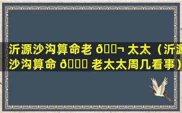 沂源沙沟算命老 🐬 太太（沂源沙沟算命 🐛 老太太周几看事）